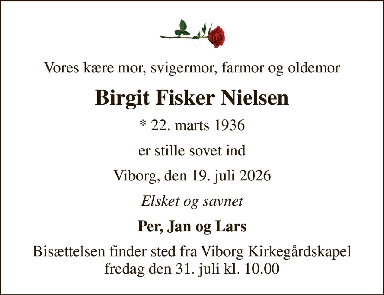 Vores kære mor, svigermor, farmor og oldemor
Birgit Fisker Nielsen
* 22. marts 1936
er stille sovet ind
Viborg, den 19. juli 2026
Elsket og savnet
Per, Jan og Lars
Bisættelsen finder sted fra Viborg Kirkegårdskapel  fredag den 31. juli kl. 10.00