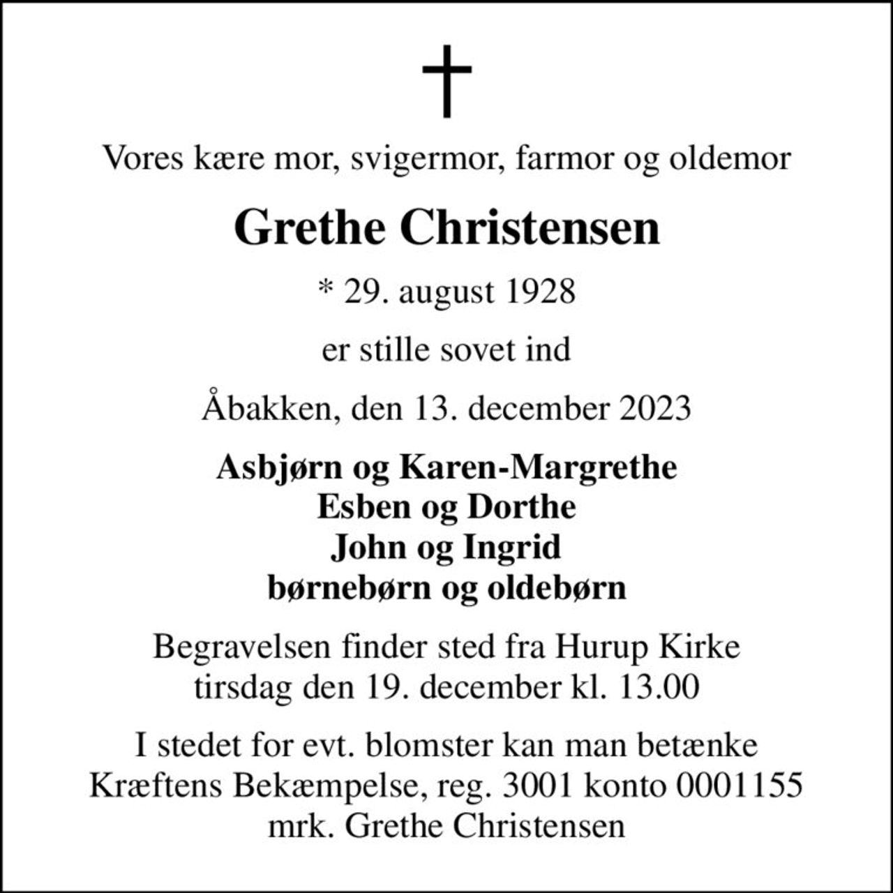 Vores kære mor, svigermor, farmor og oldemor
Grethe Christensen
* 29. august 1928
er stille sovet ind
Åbakken, den 13. december 2023
Asbjørn og Karen-Margrethe Esben og Dorthe John og Ingrid børnebørn og oldebørn
Begravelsen finder sted fra Hurup Kirke  tirsdag den 19. december kl. 13.00 
I stedet for evt. blomster kan man betænke
					Kræftens Bekæmpelse reg.3001konto0001155mrk. Grethe
					Christensen