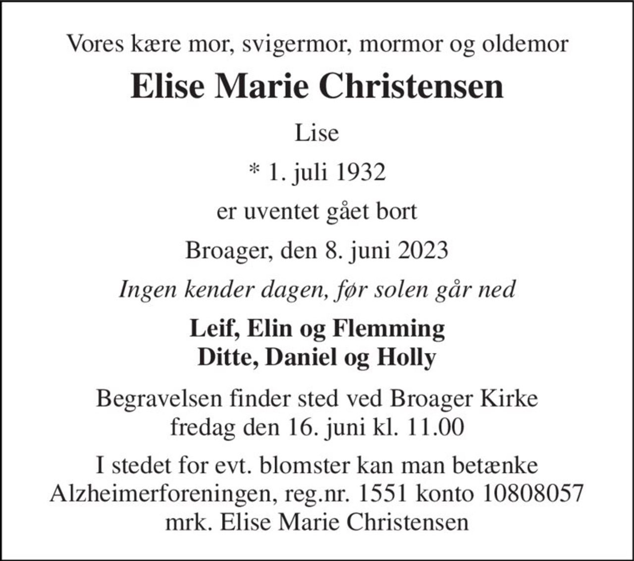 Vores kære mor, svigermor, mormor og oldemor 
Elise Marie Christensen 
Lise 
*​ 1. juli 1932 
er uventet gået bort 
Broager, den 8. juni 2023 
Ingen kender dagen, før solen går ned 
Leif, Elin og Flemming Ditte, Daniel og Holly 
Begravelsen​ finder sted ved Broager Kirke​ fredag den 16. juni​ kl. 11.00 
I stedet for evt. blomster kan man betænke Alzheimerforeningen, reg.nr. 1551 konto 10808057 mrk. Elise Marie Christensen