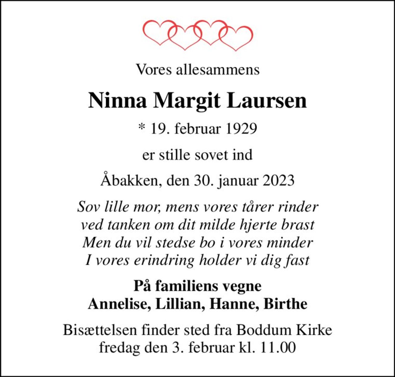 Vores allesammens
Ninna Margit Laursen
* 19. februar 1929
er stille sovet ind
Åbakken, den 30. januar 2023
Sov lille mor, mens vores tårer rinder ved tanken om dit milde hjerte brast Men du vil stedse bo i vores minder I vores erindring holder vi dig fast
På familiens vegne Annelise, Lillian, Hanne, Birthe
Bisættelsen finder sted fra Boddum Kirke  fredag den 3. februar kl. 11.00
