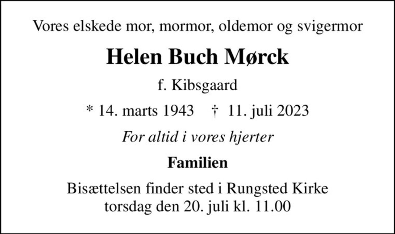 Vores elskede mor, mormor, oldemor og svigermor
Helen Buch Mørck
f. Kibsgaard
* 14. marts 1943    ✝ 11. juli 2023
For altid i vores hjerter
Familien
Bisættelsen finder sted i Rungsted Kirke  torsdag den 20. juli kl. 11.00 
Tak til Hjemmeplejen i Rungsted for kærlig pleje og omsorg