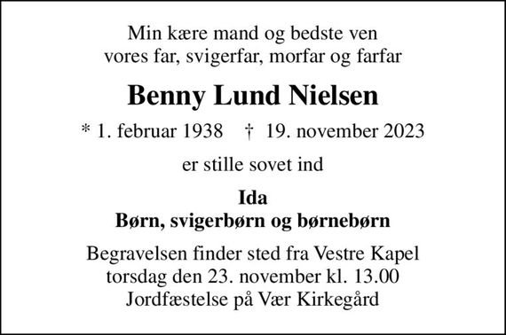 Min kære mand og bedste ven vores far, svigerfar, morfar og farfar
Benny Lund Nielsen
* 1. februar 1938    &#x271d; 19. november 2023
er stille sovet ind
Ida Børn, svigerbørn og børnebørn
Begravelsen finder sted fra Vestre Kapel torsdag den 23. november kl. 13.00 Jordfæstelse på Vær Kirkegård