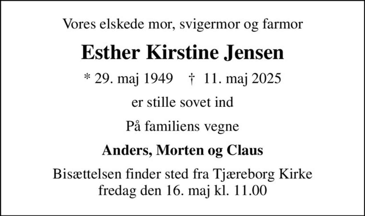 Vores elskede mor, svigermor og farmor
Esther Kirstine Jensen
* 29. maj 1949    ✝ 11. maj 2025
er stille sovet ind
På familiens vegne
Anders, Morten og Claus
Bisættelsen finder sted fra Tjæreborg Kirke  fredag den 16. maj kl. 11.00