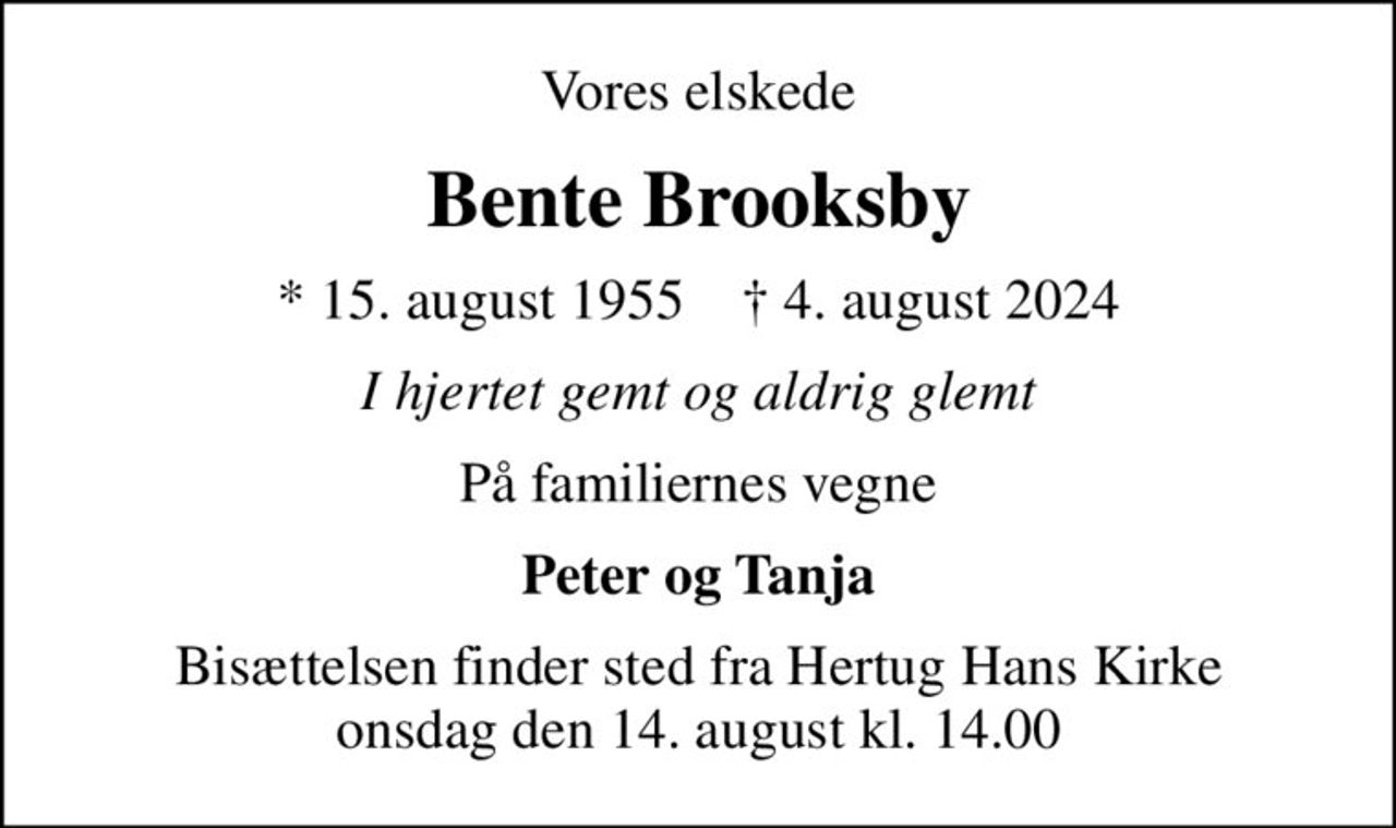 Vores elskede
Bente Brooksby
* 15. august 1955    ✝ 4. august 2024
I hjertet gemt og aldrig glemt
På familiernes vegne
Peter og Tanja
Bisættelsen finder sted fra Hertug Hans Kirke  onsdag den 14. august kl. 14.00