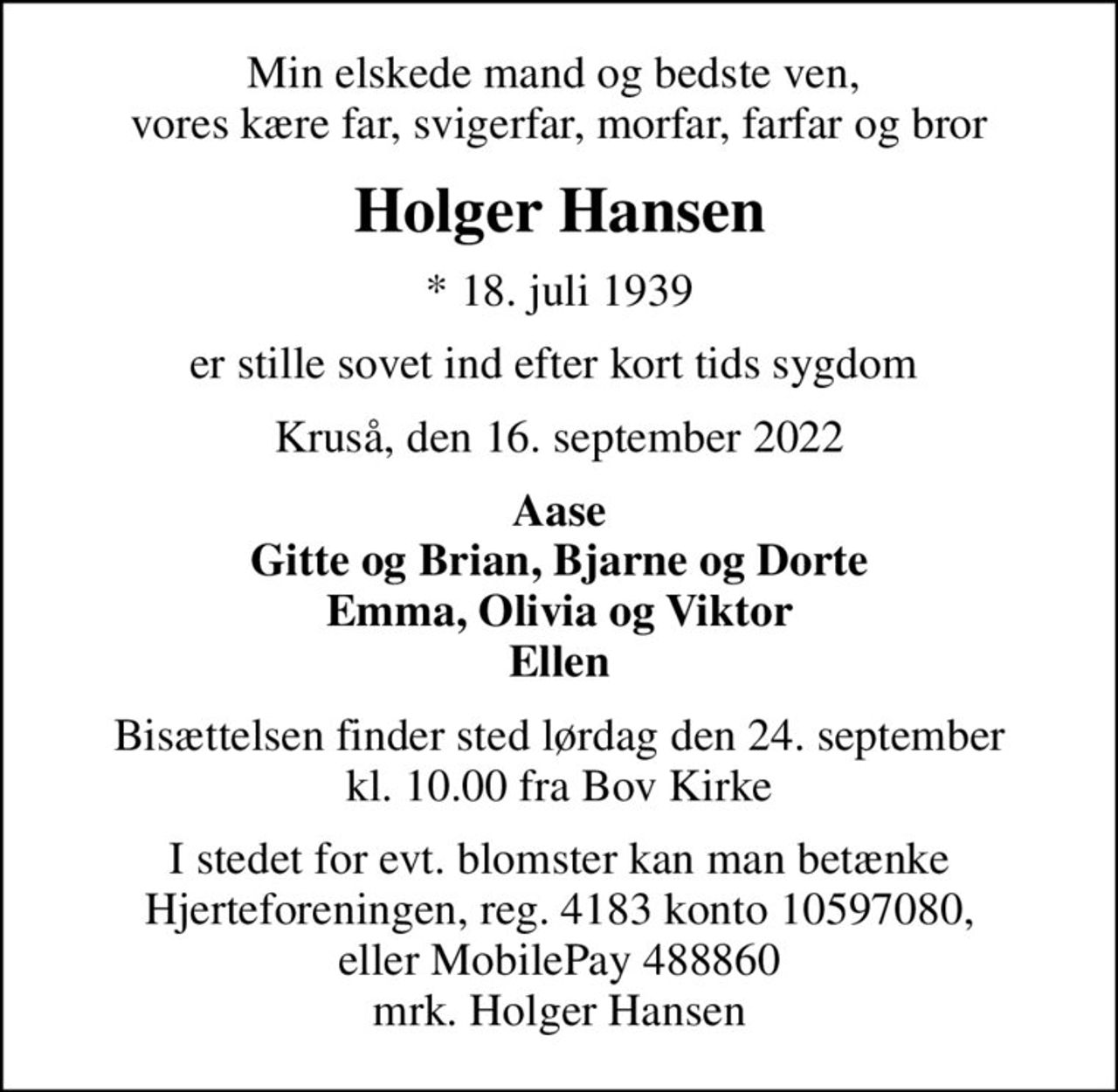Min elskede mand og bedste ven,  vores kære far, svigerfar, morfar, farfar og bror
Holger Hansen
* 18. juli 1939
er stille sovet ind efter kort tids sygdom 
Kruså, den 16. september 2022
Aase Gitte og Brian, Bjarne og Dorte Emma, Olivia og Viktor Ellen
Bisættelsen finder sted lørdag den 24. september kl. 10.00 fra Bov Kirke
I stedet for evt. blomster kan man betænke
					Hjerteforeningen reg.4183,konto10597080mrk. Holger
					Hansen
I stedet for evt. blomster kan man betænke Hjerteforeningen, reg. 4183 konto 10597080, eller MobilePay 488860 mrk. Holger Hansen