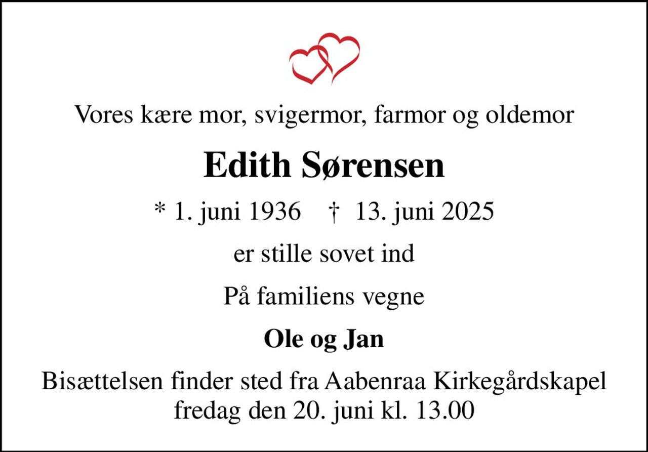 Vores kære mor, svigermor, farmor og oldemor
Edith Sørensen
* 1. juni 1936    ✝ 13. juni 2025
er stille sovet ind
På familiens vegne
Ole og Jan
Bisættelsen finder sted fra Aabenraa Kirkegårdskapel  fredag den 20. juni kl. 13.00