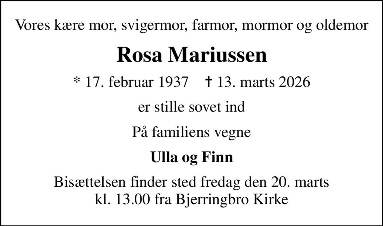 Vores kære mor, svigermor, farmor, mormor og oldemor
Rosa Mariussen
* 17. februar 1937    ✝ 13. marts 2026
er stille sovet ind
På familiens vegne
Ulla og Finn
Bisættelsen finder sted fredag den 20. marts kl. 13.00 fra Bjerringbro Kirke
