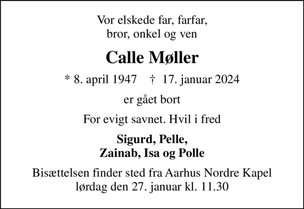 Vor elskede far, farfar, bror, onkel og ven
Calle Møller
* 8. april 1947    ✝ 17. januar 2024
er gået bort
For evigt savnet. Hvil i fred
Sigurd, Pelle, Zainab, Isa og Polle
Bisættelsen finder sted fra Aarhus Nordre Kapel lørdag den 27. januar kl. 11.30