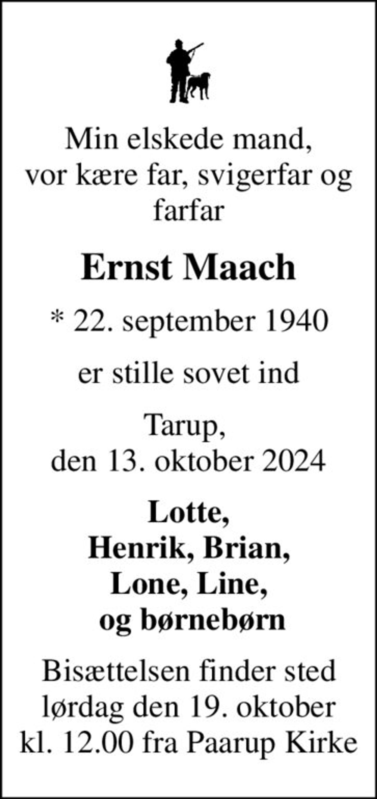 Min elskede mand, vor kære far, svigerfar og farfar
Ernst Maach
* 22. september 1940
er stille sovet ind
Tarup,  den 13. oktober 2024
Lotte, Henrik, Brian, Lone, Line,  og børnebørn
Bisættelsen finder sted lørdag den 19. oktober kl. 12.00 fra Paarup Kirke