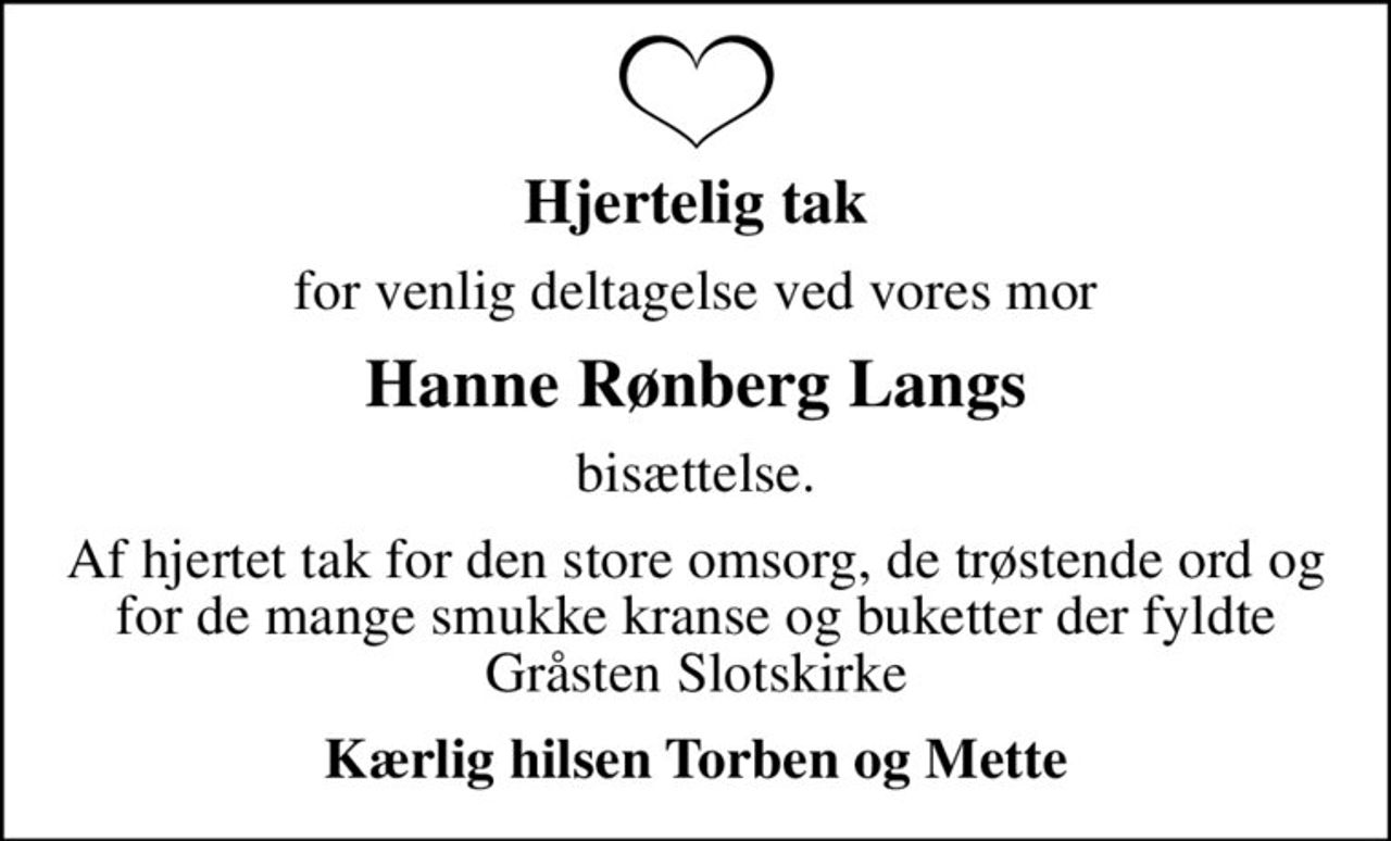 Hjertelig tak
for venlig deltagelse ved vores mor
Hanne Rønberg Langs
bisættelse.
Af hjertet tak for den store omsorg, de trøstende ord og for de mange smukke kranse og buketter der fyldte Gråsten Slotskirke
Kærlig hilsen Torben og Mette