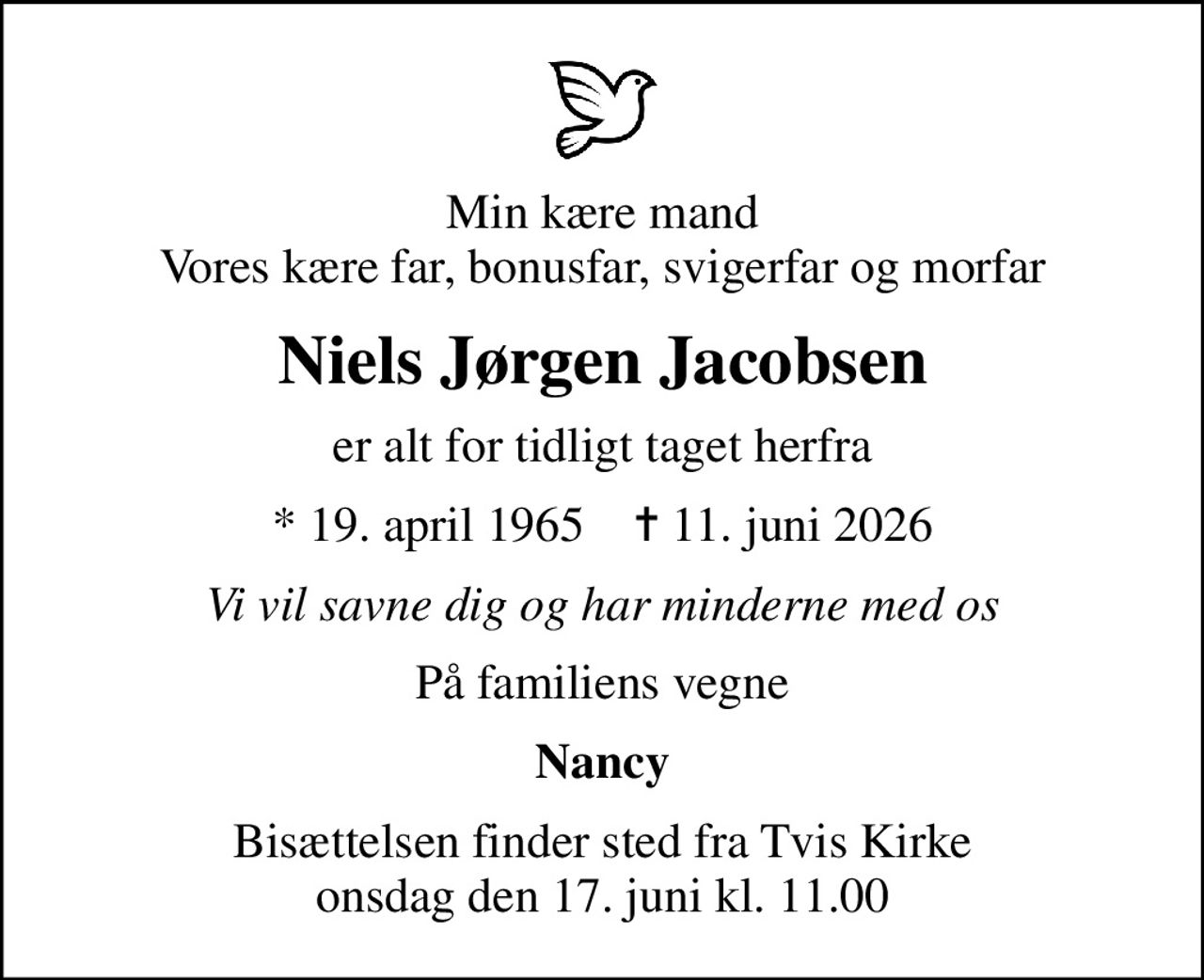 Min kære mand Vores kære far, bonusfar, svigerfar og morfar
Niels Jørgen Jacobsen
er alt for tidligt taget herfra
* 19. april 1965    ✝ 11. juni 2026
Vi vil savne dig og har minderne med os
På familiens vegne
Nancy
Bisættelsen finder sted fra Tvis Kirke  onsdag den 17. juni kl. 11.00