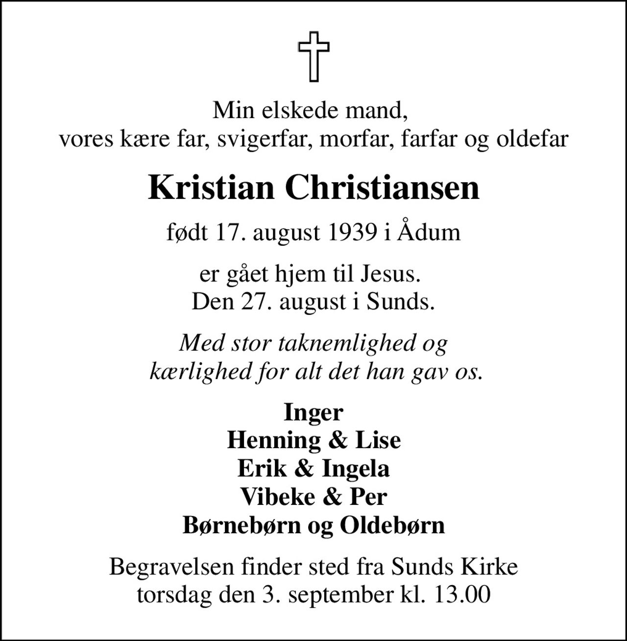 Min elskede mand,  vores kære far, svigerfar, morfar, farfar og oldefar
Kristian Christiansen
født 17. august 1939 i Ådum
er gået hjem til Jesus.  Den 27. august i Sunds.
Med stor taknemlighed og  kærlighed for alt det han gav os.
Inger Henning & Lise Erik & Ingela Vibeke & Per Børnebørn og Oldebørn
Begravelsen finder sted fra Sunds Kirke  torsdag den 3. september kl. 13.00