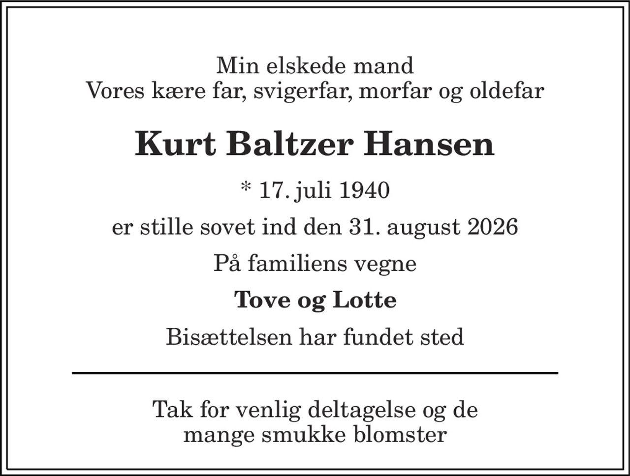 Min elskede mand Vores kære far, svigerfar, morfar og oldefar 
Kurt Baltzer Hansen 
* 17. juli 1940 
er stille sovet ind den 31. august 2026 
På familiens vegne 
Tove og Lotte 
Bisættelsen har fundet sted 
Tak for venlig deltagelse og de mange smukke blomster