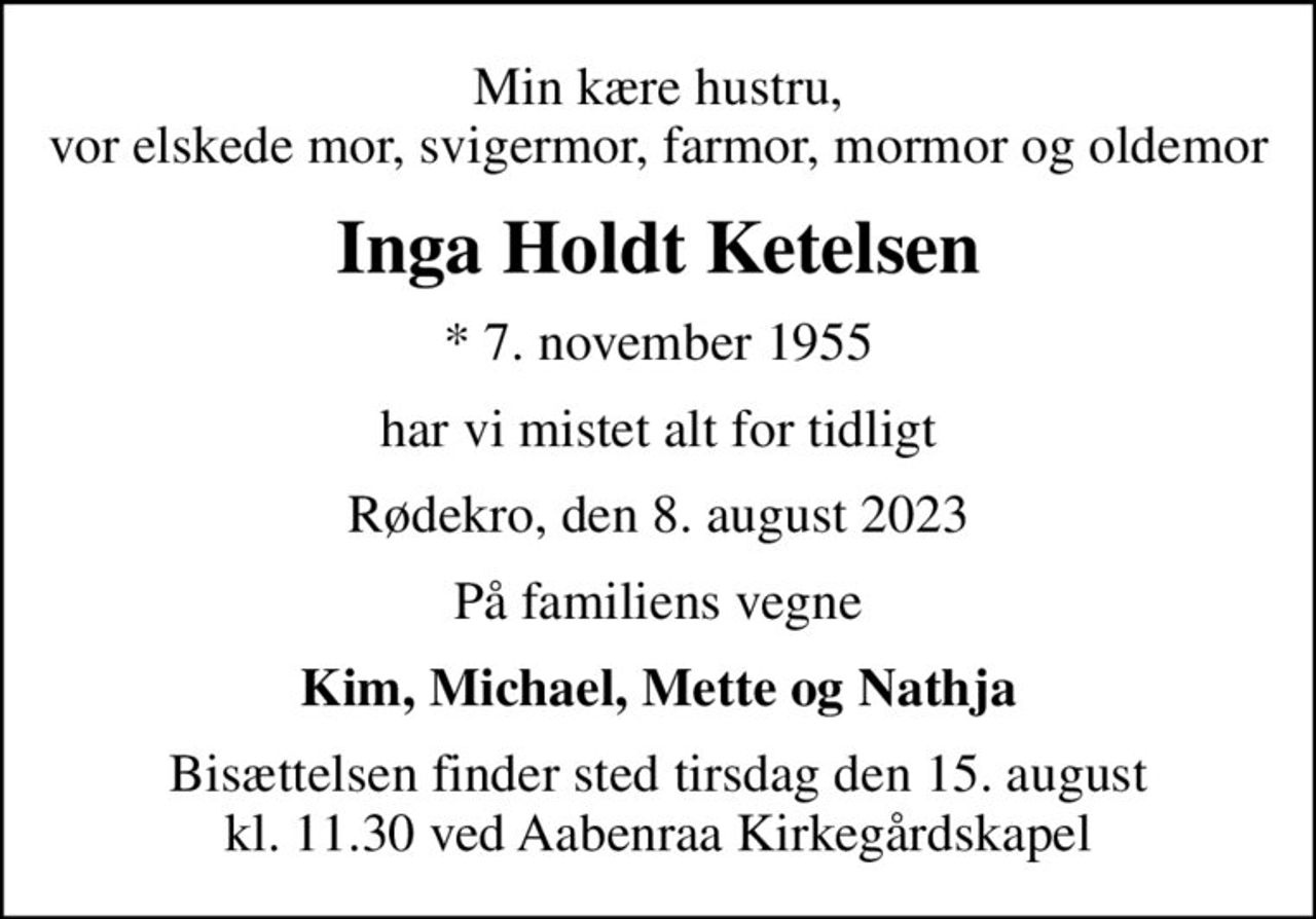 Min kære hustru, vor elskede mor, svigermor, farmor, mormor og oldemor
Inga Holdt Ketelsen
* 7. november 1955
har vi mistet alt for tidligt
Rødekro, den 8. august 2023
På familiens vegne
Kim, Michael, Mette og Nathja
Bisættelsen finder sted tirsdag den 15. august kl. 11.30 ved Aabenraa Kirkegårdskapel