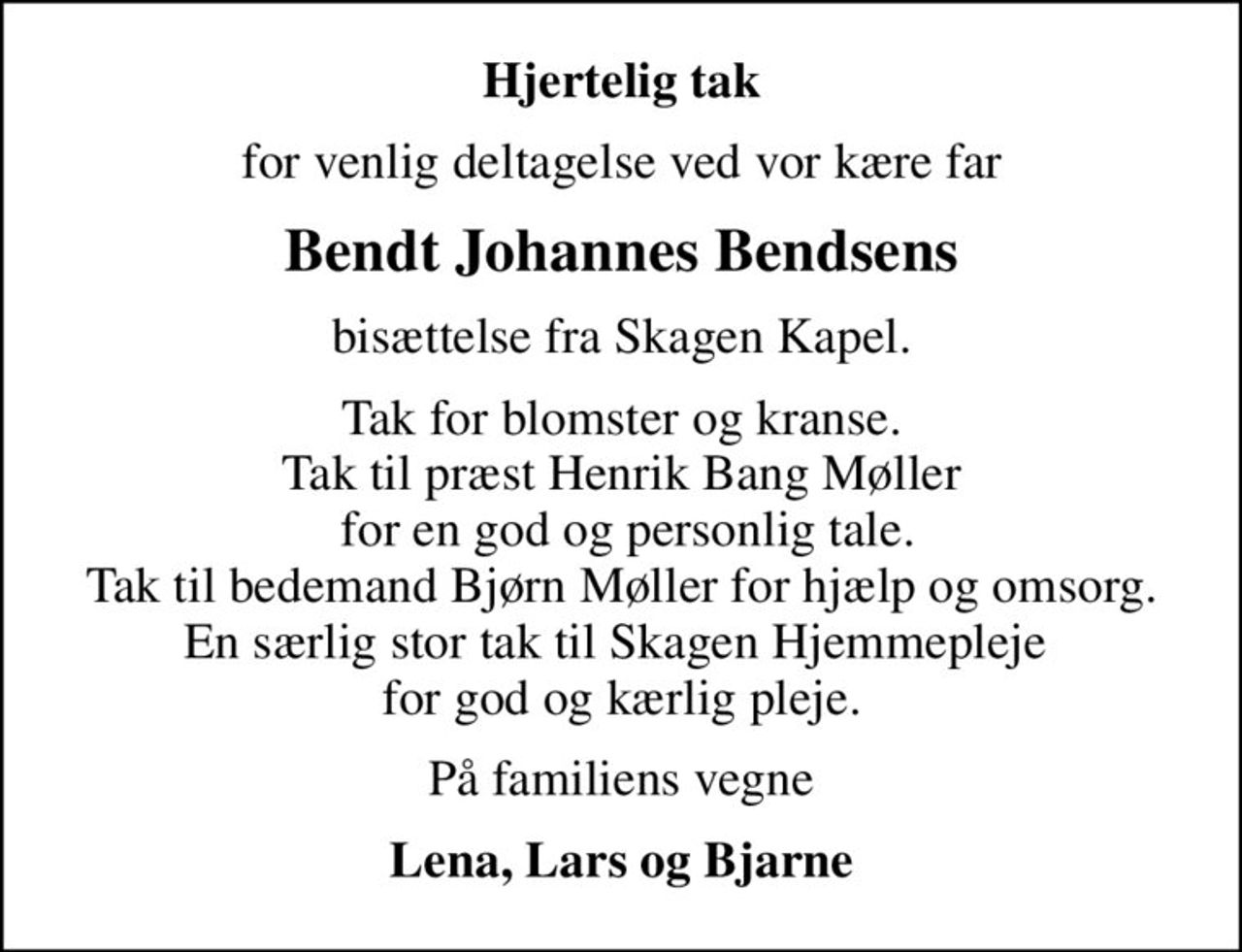 Hjertelig tak
for venlig deltagelse ved vor kære far
Bendt Johannes Bendsens
bisættelse fra Skagen Kapel.
Tak for blomster og kranse. Tak til præst Henrik Bang Møller  for en god og personlig tale. Tak til bedemand Bjørn Møller for hjælp og omsorg. En særlig stor tak til Skagen Hjemmepleje  for god og kærlig pleje.
På familiens vegne
Lena, Lars og Bjarne