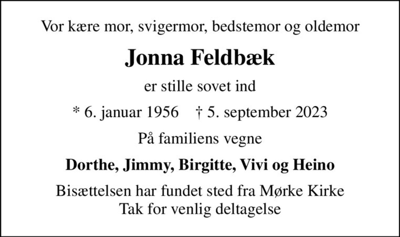 Vor kære mor, svigermor, bedstemor og oldemor
Jonna Feldbæk
er stille sovet ind
* 6. januar 1956    ✝ 5. september 2023
På familiens vegne
Dorthe, Jimmy, Birgitte, Vivi og Heino
Bisættelsen har fundet sted fra Mørke Kirke Tak for venlig deltagelse