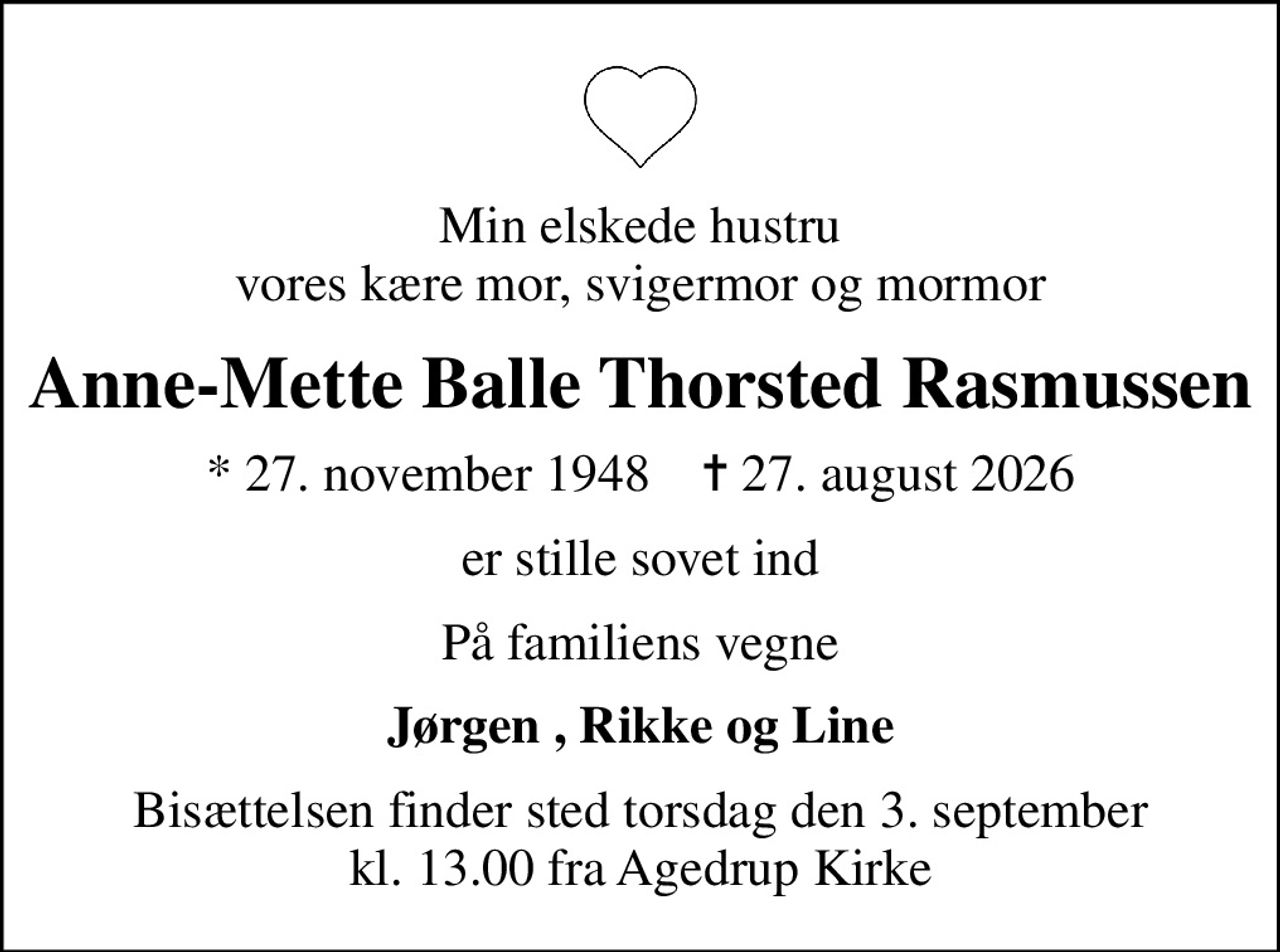 Min elskede hustru vores kære mor, svigermor og mormor
Anne-Mette Balle Thorsted Rasmussen
* 27. november 1948    ✝ 27. august 2026
er stille sovet ind
På familiens vegne
Jørgen , Rikke og Line
Bisættelsen finder sted torsdag den 3. september kl. 13.00 fra Agedrup Kirke