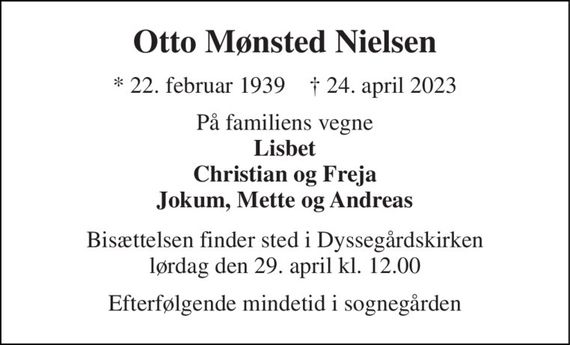 Otto Mønsted Nielsen 
* 22. februar 1939    &#x2020; 24. april 2023 
På familiens vegne Lisbet Christian og Freja Jokum, Mette og Andreas 
Bisættelsen finder sted i Dyssegårdskirken lørdag den 29. april kl. 12.00 
Efterfølgende mindetid i sognegården