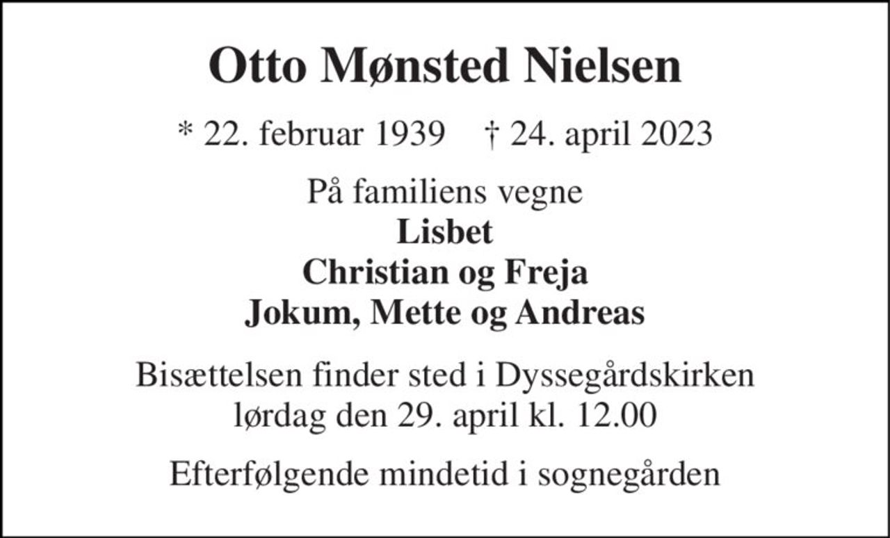 Otto Mønsted Nielsen 
* 22. februar 1939    † 24. april 2023 
På familiens vegne Lisbet Christian og Freja Jokum, Mette og Andreas 
Bisættelsen finder sted i Dyssegårdskirken lørdag den 29. april kl. 12.00 
Efterfølgende mindetid i sognegården