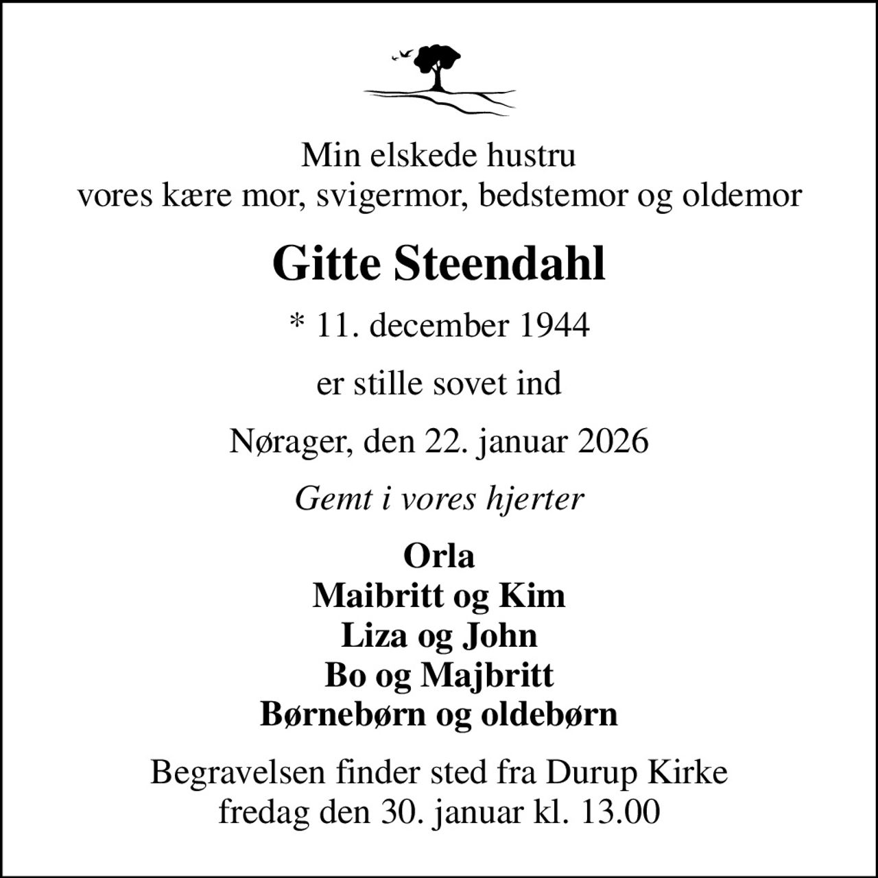 Min elskede hustru vores kære mor, svigermor, bedstemor og oldemor
Gitte Steendahl
* 11. december 1944
er stille sovet ind
Nørager, den 22. januar 2026
Gemt i vores hjerter
Orla Maibritt og Kim Liza og John Bo og Majbritt Børnebørn og oldebørn
Begravelsen finder sted fra Durup Kirke  fredag den 30. januar kl. 13.00