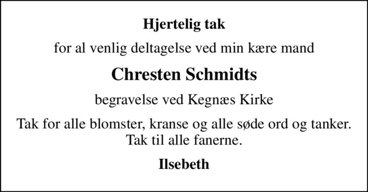 Hjertelig tak
for al venlig deltagelse ved min kære mand
Chresten Schmidts
begravelse ved Kegnæs Kirke
Tak for alle blomster, kranse og alle søde ord og tanker. Tak til alle fanerne.
Ilsebeth