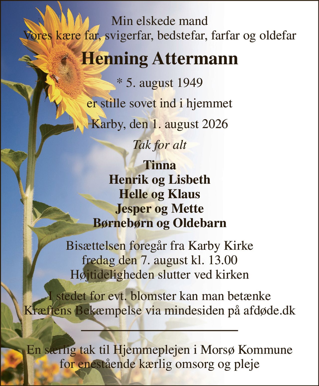 Min elskede mand Vores kære far, svigerfar, bedstefar, farfar og oldefar 
Henning Attermann 
*​ 5. august 1949 
er stille sovet ind i hjemmet 
Karby, den 1. august 2026 
Tak for alt 
Tinna Henrik og Lisbeth Helle og Klaus Jesper og Mette Børnebørn og Oldebarn 
Bisættelsen​ foregår fra Karby Kirke​ fredag den 7. august​ kl. 13.00 Højtideligheden slutter ved kirken 
I stedet for evt. blomster kan man betænke Kræftens Bekæmpelse via mindesiden på afdøde.dk 
En særlig tak til Hjemmeplejen i Morsø Kommune for enestående kærlig omsorg og pleje