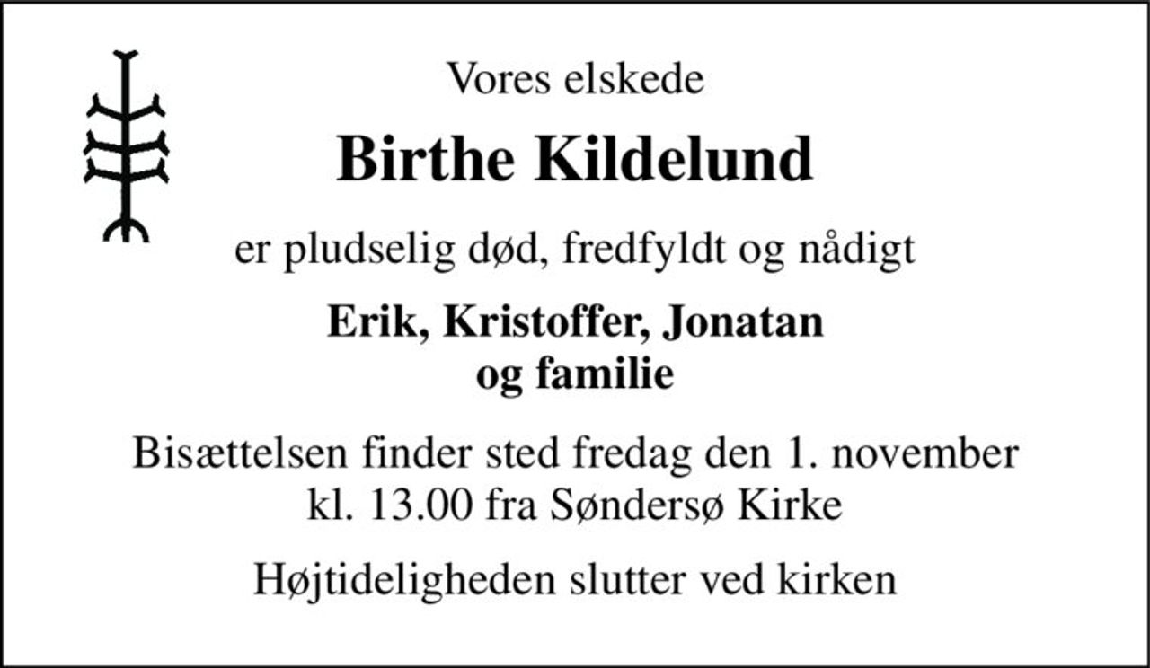 Vores elskede 
Birthe Kildelund 
er pludselig død, fredfyldt og nådigt 
Erik, Kristoffer, Jonatan og familie 
Bisættelsen​ finder sted fredag den 1. november​ kl. 13.00 fra Søndersø Kirke 
Højtideligheden slutter ved kirken