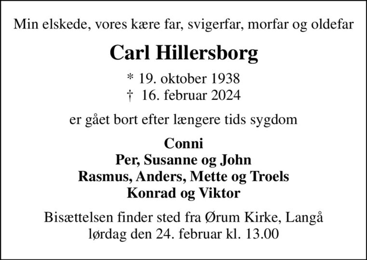 Min elskede, vores kære far, svigerfar, morfar og oldefar
Carl Hillersborg
* 19. oktober 1938
						✝ 16. februar 2024
er gået bort efter længere tids sygdom
Conni Per, Susanne og John Rasmus, Anders, Mette og Troels Konrad og Viktor
Bisættelsen finder sted fra Ørum Kirke, Langå lørdag den 24. februar kl. 13.00