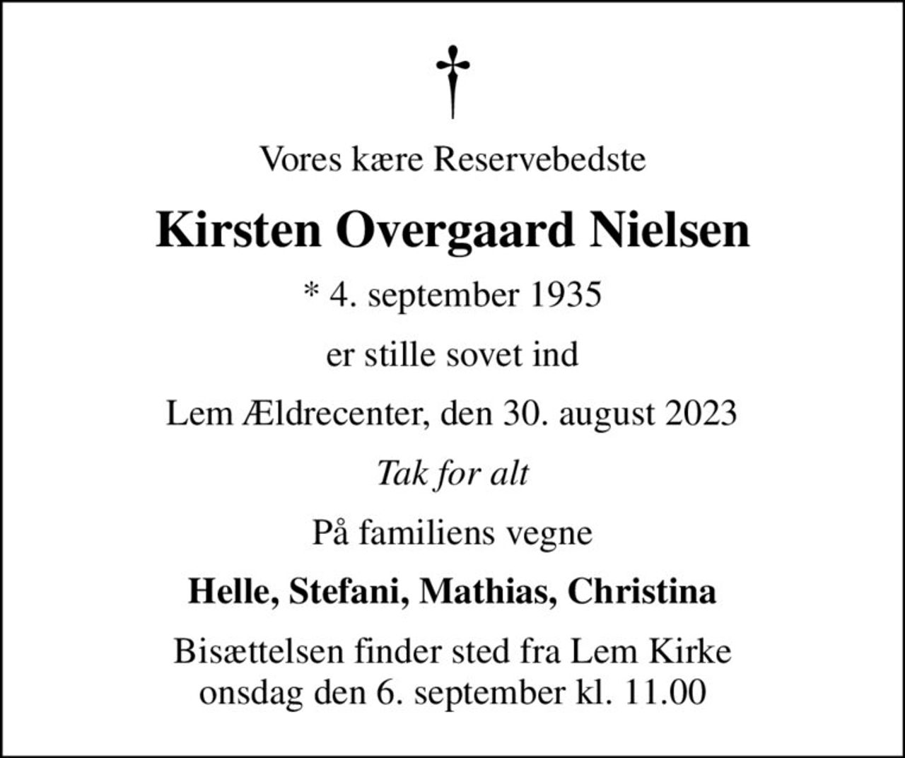 Vores kære Reservebedste
Kirsten Overgaard Nielsen
* 4. september 1935
er stille sovet ind
Lem Ældrecenter, den 30. august 2023
Tak for alt
På familiens vegne
Helle, Stefani, Mathias, Christina
Bisættelsen finder sted fra Lem Kirke  onsdag den 6. september kl. 11.00