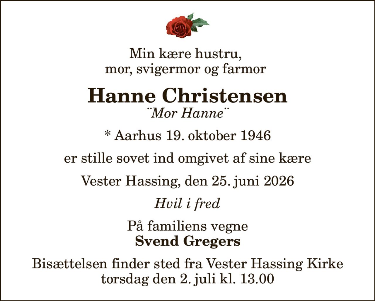 Min kære hustru,  mor, svigermor og farmor 
Hanne Christensen
¨Mor Hanne¨
* Aarhus 19. oktober 1946
er stille sovet ind omgivet af sine kære
Vester Hassing, den 25. juni 2026
Hvil i fred
På familiens vegne
Svend Gregers
Bisættelsen finder sted fra Vester Hassing Kirke  torsdag den 2. juli kl. 13.00