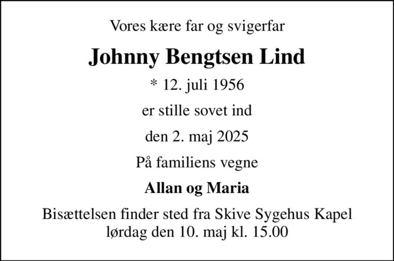 Vores kære far og svigerfar
Johnny Bengtsen Lind
* 12. juli 1956
er stille sovet ind
den 2. maj 2025
På familiens vegne
Allan og Maria
Bisættelsen finder sted fra Skive Sygehus Kapel  lørdag den 10. maj kl. 15.00