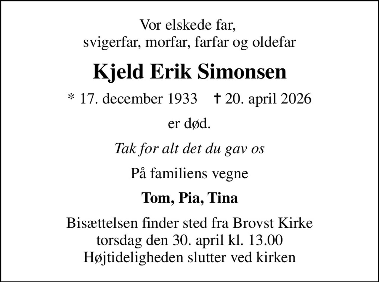 Vor elskede far,  svigerfar, morfar, farfar og oldefar
Kjeld Erik Simonsen
* 17. december 1933    ✝ 20. april 2026
er død.
Tak for alt det du gav os
På familiens vegne
Tom, Pia, Tina
Bisættelsen finder sted fra Brovst Kirke  torsdag den 30. april kl. 13.00  Højtideligheden slutter ved kirken