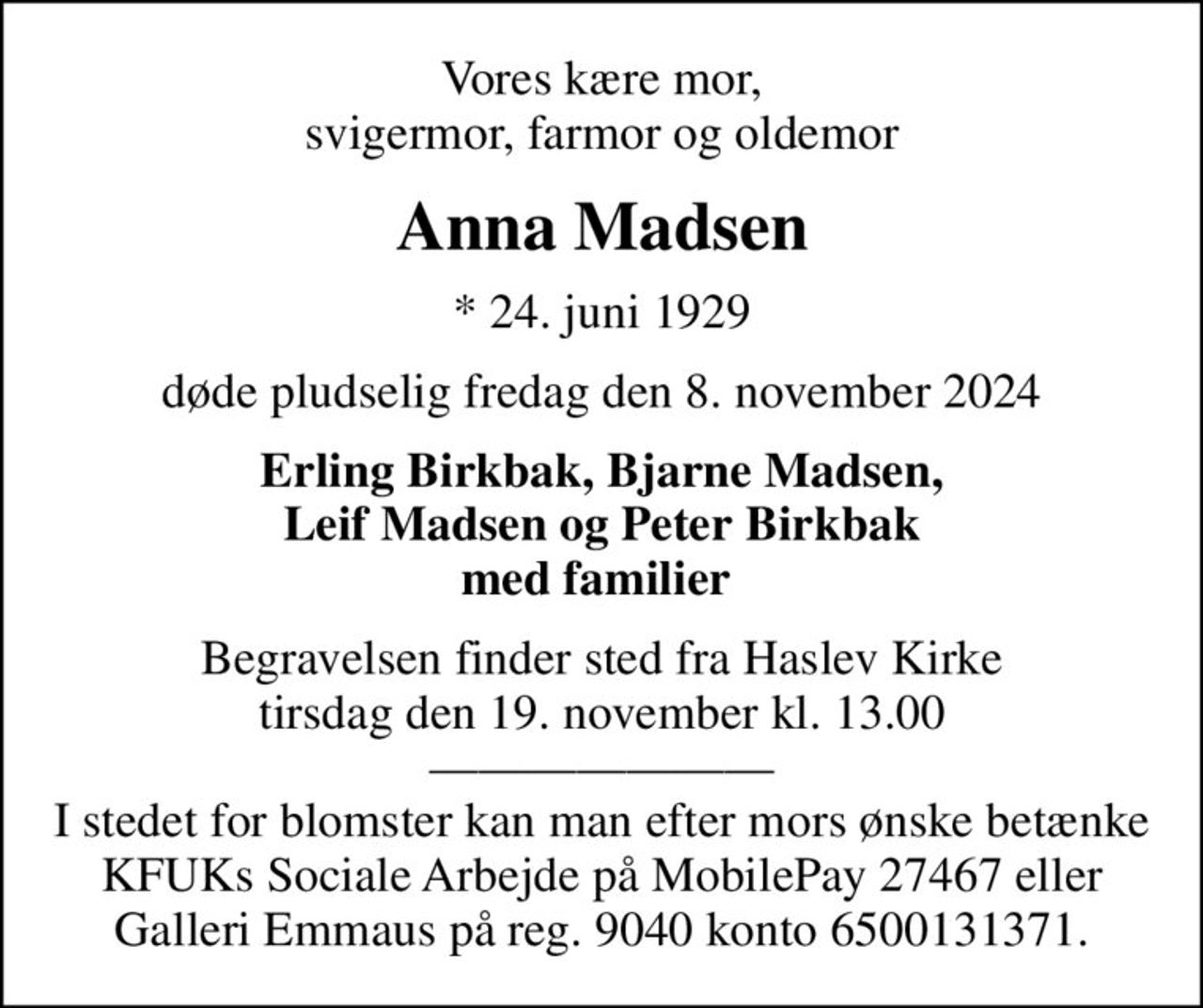 Vores kære mor, svigermor, farmor og oldemor
Anna Madsen
* 24. juni 1929
døde pludselig fredag den 8. november 2024
Erling Birkbak, Bjarne Madsen, Leif Madsen og Peter Birkbak med familier 
Begravelsen finder sted fra Haslev Kirke  tirsdag den 19. november kl. 13.00   I stedet for blomster kan man efter mors ønske betænke KFUKs Sociale Arbejde på MobilePay 27467 eller  Galleri Emmaus på reg. 9040 konto 6500131371.