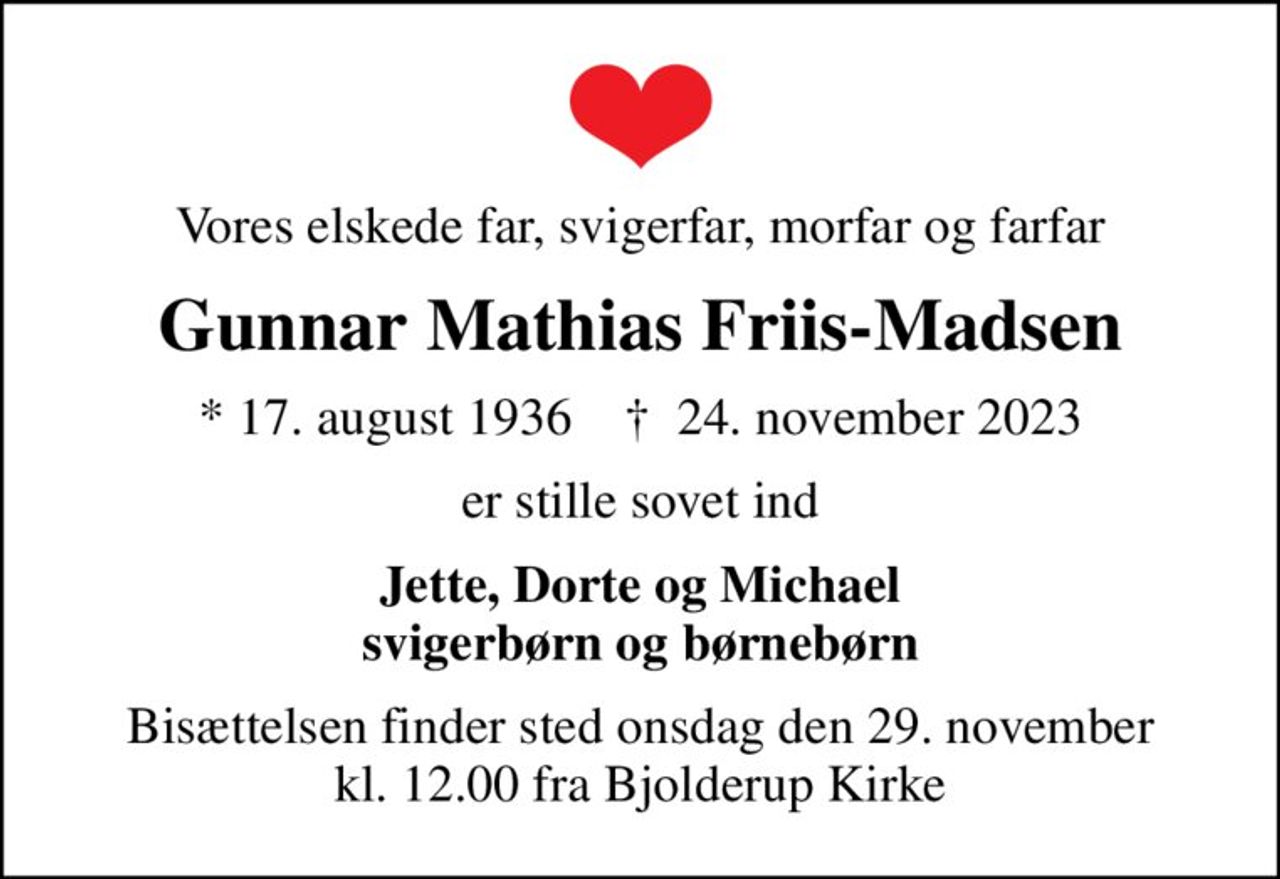 Vores elskede far, svigerfar, morfar og farfar
Gunnar Mathias Friis-Madsen
* 17. august 1936    ✝ 24. november 2023
er stille sovet ind
Jette, Dorte og Michael svigerbørn og børnebørn
Bisættelsen finder sted onsdag den 29. november kl. 12.00 fra Bjolderup Kirke