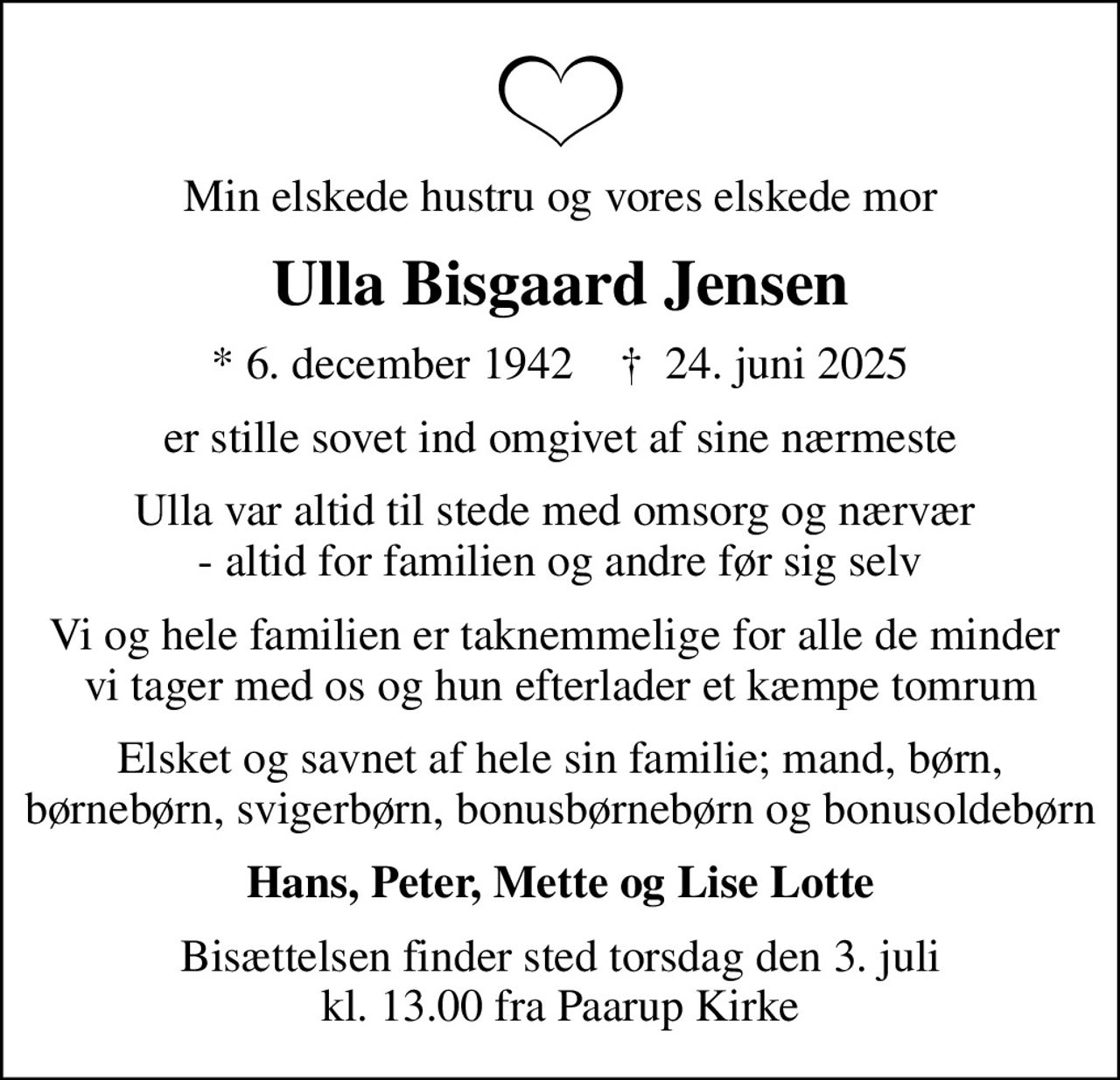Min elskede hustru og vores elskede mor
Ulla Bisgaard Jensen
* 6. december 1942    ✝ 24. juni 2025
er stille sovet ind omgivet af sine nærmeste
Ulla var altid til stede med omsorg og nærvær  - altid for familien og andre før sig selv
Vi og hele familien er taknemmelige for alle de minder  vi tager med os og hun efterlader et kæmpe tomrum
Elsket og savnet af hele sin familie; mand, børn, børnebørn, svigerbørn, bonusbørnebørn og bonusoldebørn
Hans, Peter, Mette og Lise Lotte
Bisættelsen finder sted torsdag den 3. juli kl. 13.00 fra Paarup Kirke