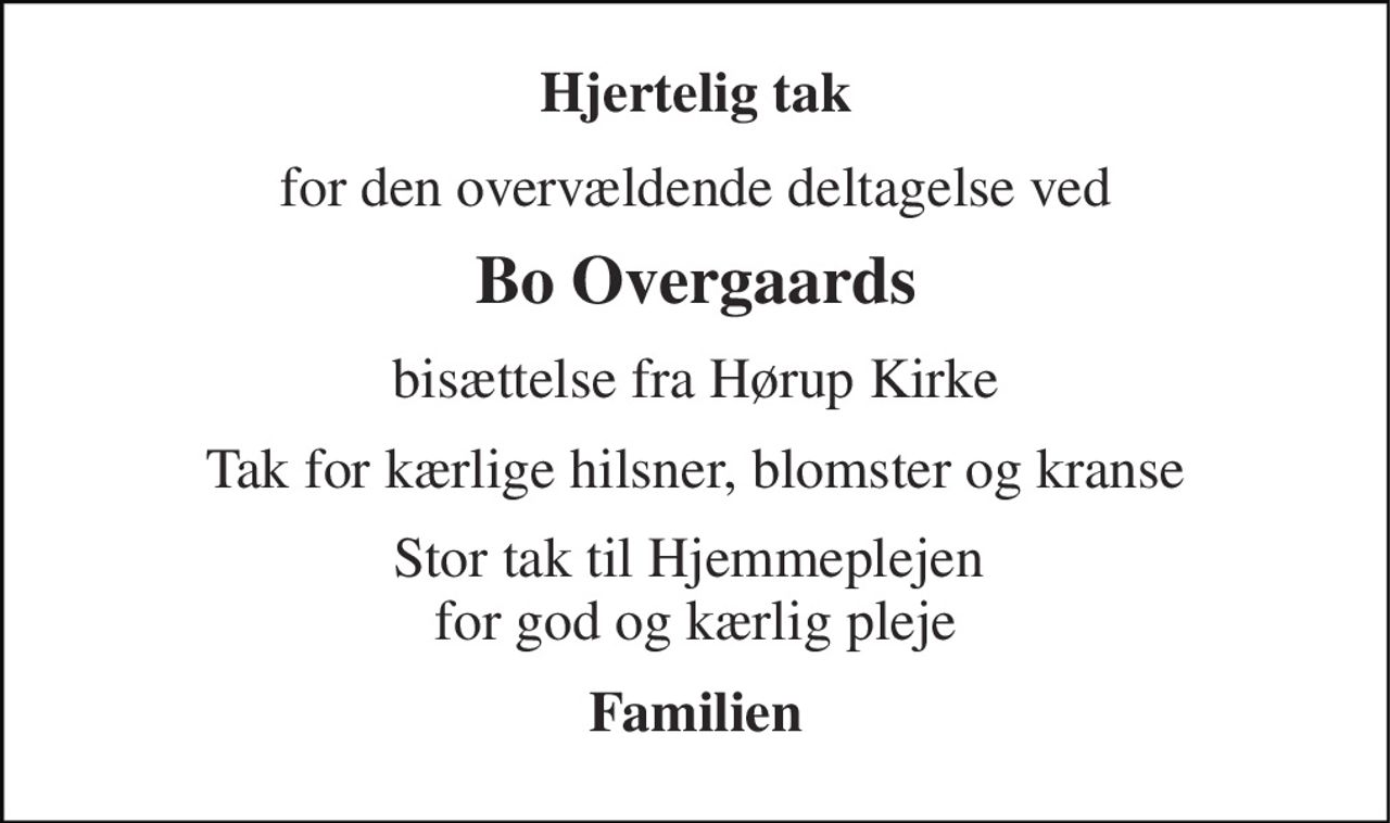 Hjertelig tak 
for den overvældende deltagelse ved 
Bo Overgaards 
bisættelse fra Hørup Kirke 
Tak for kærlige hilsner, blomster og kranse 
Stor tak til Hjemmeplejen  for god og kærlig pleje 
Familien