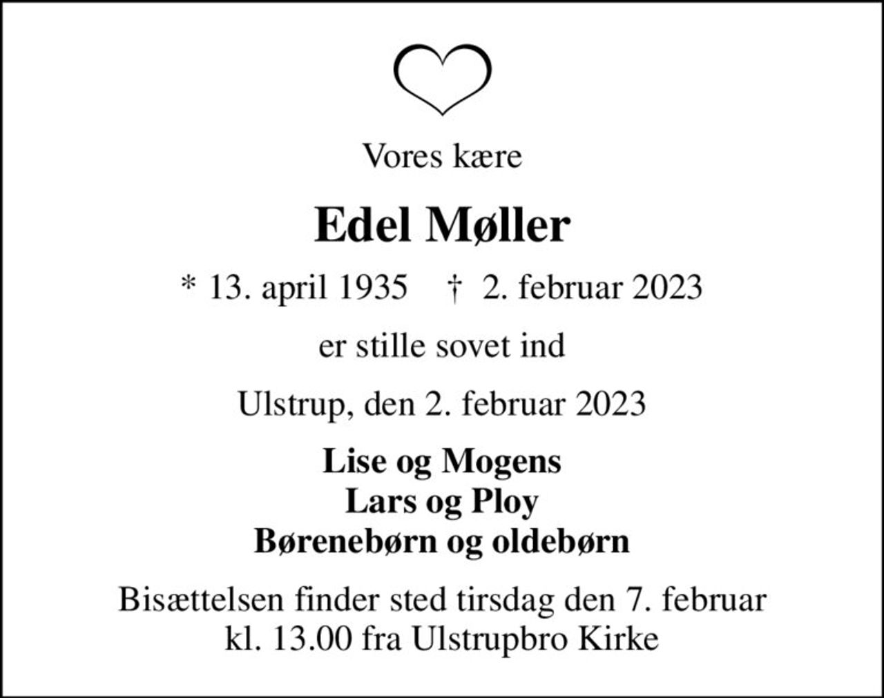 Vores kære
Edel Møller
* 13. april 1935    ✝ 2. februar 2023
er stille sovet ind
Ulstrup, den 2. februar 2023
Lise og Mogens Lars og Ploy Børenebørn og oldebørn
Bisættelsen finder sted tirsdag den 7. februar kl. 13.00 fra Ulstrupbro Kirke