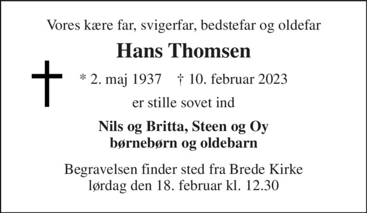 Vores kære far, svigerfar, bedstefar og oldefar 
Hans Thomsen 
*​ 2. maj 1937​    †​ 10. februar 2023 
er stille sovet ind 
Nils og Britta, Steen og Oy børnebørn og oldebarn 
Begravelsen finder sted fra Brede Kirke lørdag den 18. februar kl. 12.30