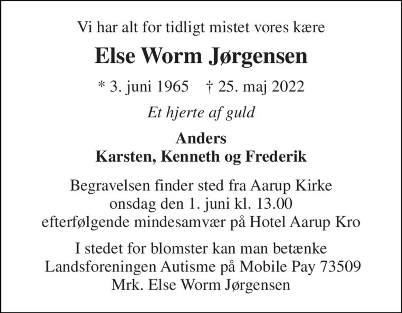 Vi har alt for tidligt mistet vores kære 
Else Worm Jørgensen 
*​ 3. juni 1965​    †​ 25. maj 2022 
Et hjerte af guld 
Anders Karsten, Kenneth og Frederik 
Begravelsen finder sted fra Aarup Kirke onsdag den 1. juni kl. 13.00 efterfølgende mindesamvær på Hotel Aarup Kro 
I stedet for blomster kan man betænke  Landsforeningen Autisme på Mobile Pay 73509 Mrk. Else Worm Jørgensen