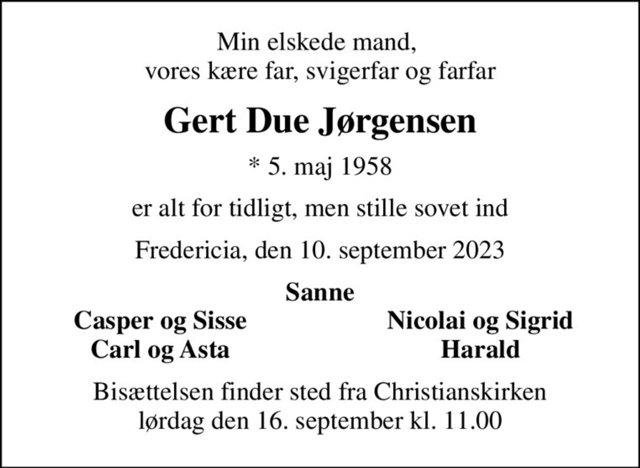 Min elskede mand,  vores kære far, svigerfar og farfar
Gert Due Jørgensen
* 5. maj 1958
er alt for tidligt, men stille sovet ind
Fredericia, den 10. september 2023
Sanne
Casper og Sisse
Nicolai og Sigrid
Carl og Asta
Harald
Bisættelsen finder sted fra Christianskirken  lørdag den 16. september kl. 11.00