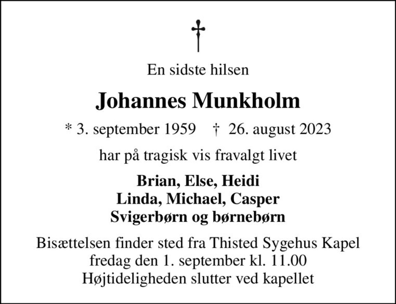 En sidste hilsen
Johannes Munkholm
* 3. september 1959    ✝ 26. august 2023
har på tragisk vis fravalgt livet
Brian, Else, Heidi Linda, Michael, Casper Svigerbørn og børnebørn
Bisættelsen finder sted fra Thisted Sygehus Kapel  fredag den 1. september kl. 11.00  Højtideligheden slutter ved kapellet