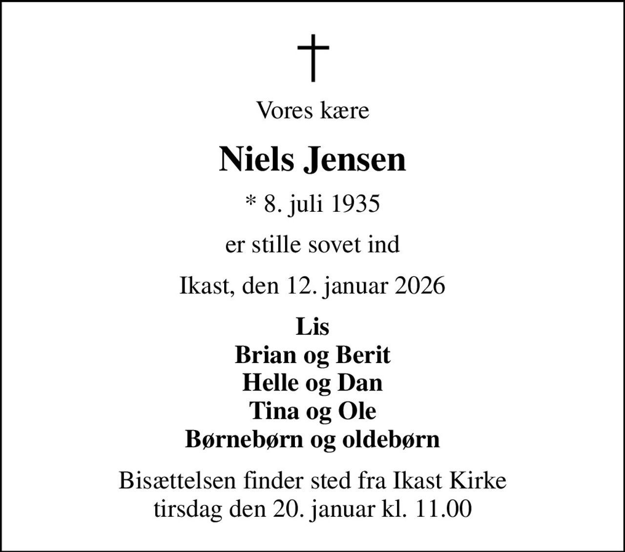 Vores kære
Niels Jensen
* 8. juli 1935
er stille sovet ind
Ikast, den 12. januar 2026
Lis Brian og Berit Helle og Dan Tina og Ole Børnebørn og oldebørn
Bisættelsen finder sted fra Ikast Kirke  tirsdag den 20. januar kl. 11.00