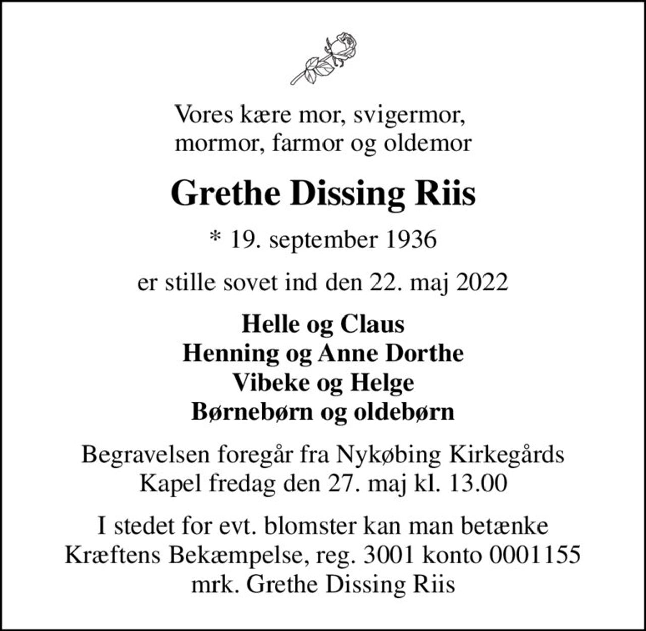 Vores kære mor, svigermor,  mormor, farmor og oldemor
Grethe Dissing Riis
* 19. september 1936
er stille sovet ind den 22. maj 2022
Helle og Claus Henning og Anne Dorthe Vibeke og Helge Børnebørn og oldebørn
Begravelsen foregår fra Nykøbing Kirkegårds Kapel  fredag den 27. maj kl. 13.00 
I stedet for evt. blomster kan man betænke
					Kræftens Bekæmpelse reg.3001konto0001155mrk. Grethe Dissing
					Riis