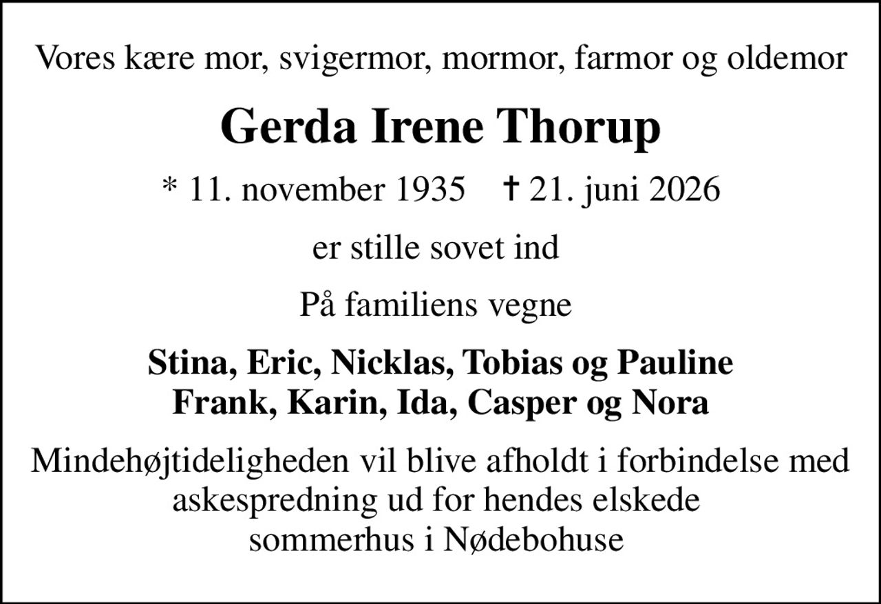 Vores kære mor, svigermor, mormor, farmor og oldemor
Gerda Irene Thorup
* 11. november 1935    ✝ 21. juni 2026
er stille sovet ind 
På familiens vegne 
Stina, Eric, Nicklas, Tobias og Pauline Frank, Karin, Ida, Casper og Nora
Mindehøjtideligheden vil blive afholdt i forbindelse med askespredning ud for hendes elskede  sommerhus i Nødebohuse