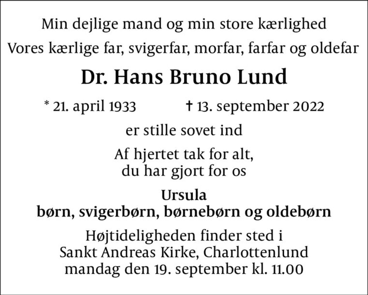 Min dejlige mand og min store kærlighed
Vores kærlige far, svigerfar, morfar, farfar og oldefar 
Dr. Hans Bruno Lund
* 21. april 1933    ✝ 13. september 2022
er stille sovet ind
Af hjertet tak for alt, du har gjort for os
Ursula børn, svigerbørn, børnebørn og oldebørn
Højtideligheden finder sted i Sankt Andreas Kirke, Charlottenlund  mandag den 19. september kl. 11.00