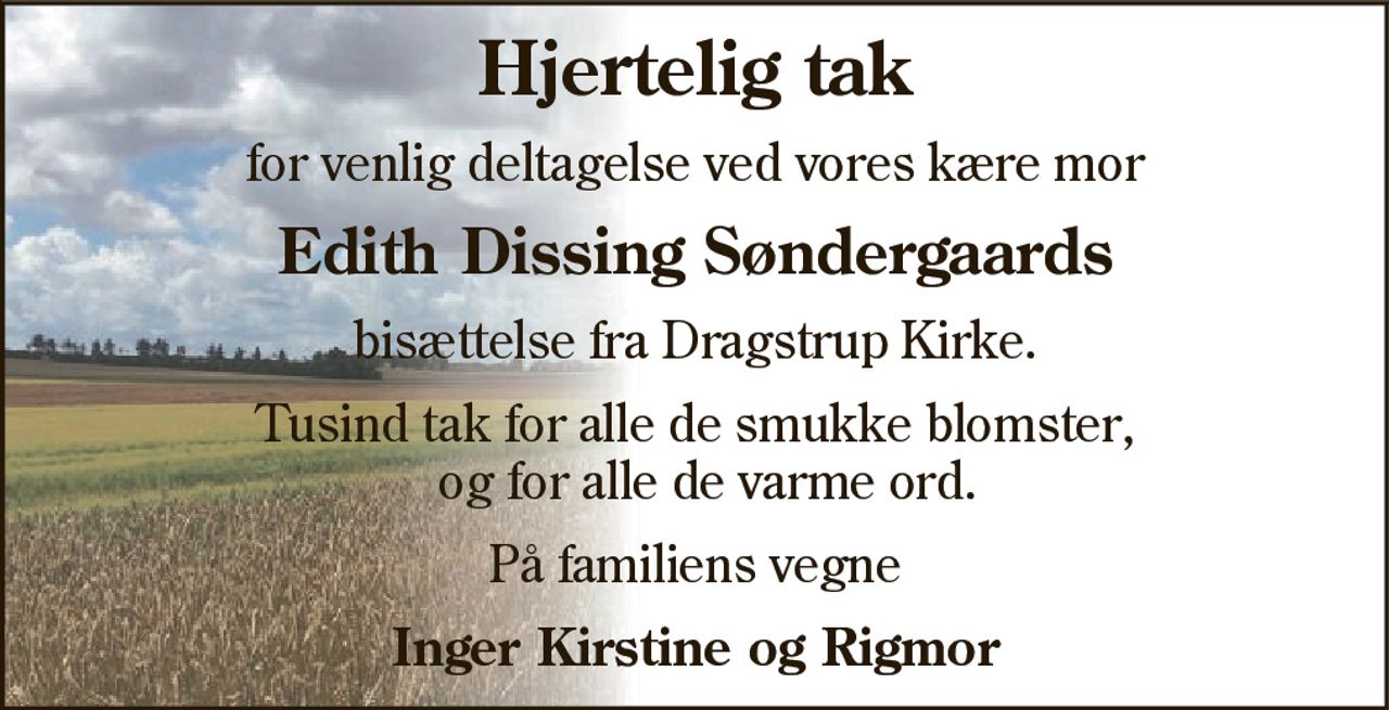 Hjertelig tak
for venlig deltagelse ved vores kære mor
Edith Dissing Søndergaards
bisættelse fra Dragstrup Kirke.
Tusind tak for alle de smukke blomster  og for alle de varme ord.
På familiens vegne
Inger Kirstine og Rigmor