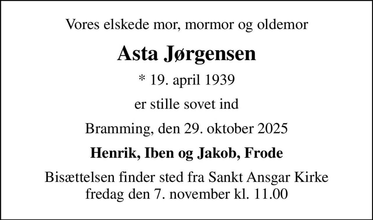 Vores elskede mor, mormor og oldemor
Asta Jørgensen
* 19. april 1939
er stille sovet ind
Bramming, den 29. oktober 2025
Henrik, Iben og Jakob, Frode
Bisættelsen finder sted fra Sankt Ansgar Kirke  fredag den 7. november kl. 11.00