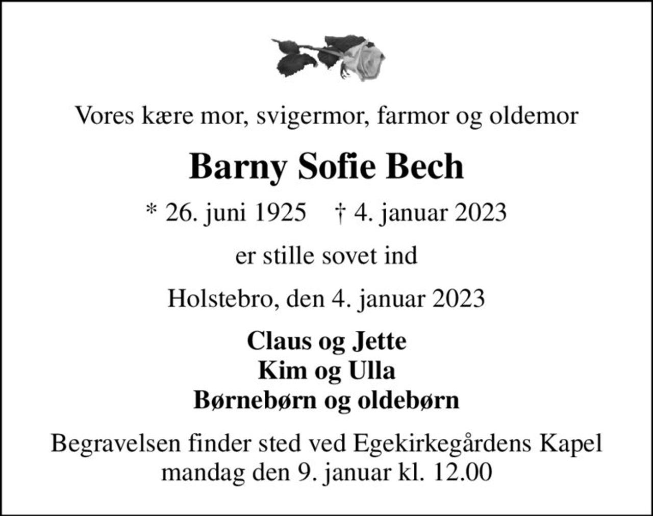 Vores kære mor, svigermor, farmor og oldemor
Barny Sofie Bech
* 26. juni 1925    ✝ 4. januar 2023
er stille sovet ind
Holstebro, den 4. januar 2023
Claus og Jette Kim og Ulla Børnebørn og oldebørn
Begravelsen finder sted ved Egekirkegårdens Kapel  mandag den 9. januar kl. 12.00