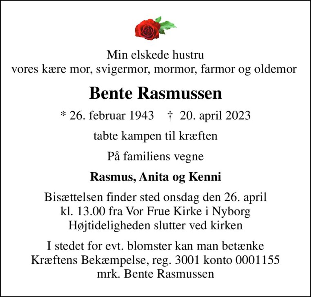 Min elskede hustru vores kære mor, svigermor, mormor, farmor og oldemor 
Bente Rasmussen
* 26. februar 1943    ✝ 20. april 2023
tabte kampen til kræften
På familiens vegne
Rasmus, Anita og Kenni
Bisættelsen finder sted onsdag den 26. april kl. 13.00 fra Vor Frue Kirke i Nyborg Højtideligheden slutter ved kirken
I stedet for evt. blomster kan man betænke
					Kræftens Bekæmpelse reg.3001konto0001155mrk. Bente
					Rasmussen