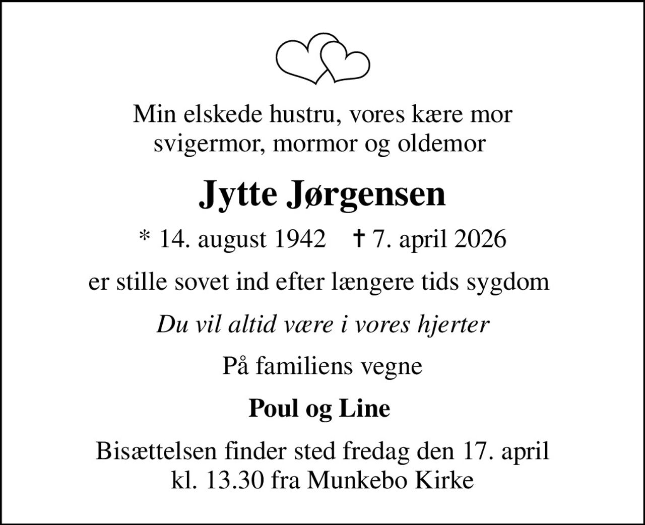 Min elskede hustru, vores kære mor svigermor, mormor og oldemor 
Jytte Jørgensen
* 14. august 1942    ✝ 7. april 2026
er stille sovet ind efter længere tids sygdom 
Du vil altid være i vores hjerter
På familiens vegne
Poul og Line 
Bisættelsen finder sted fredag den 17. april kl. 13.30 fra Munkebo Kirke